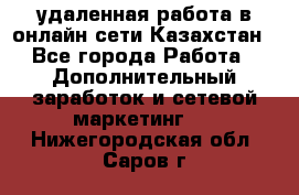 удаленная работа в онлайн сети Казахстан - Все города Работа » Дополнительный заработок и сетевой маркетинг   . Нижегородская обл.,Саров г.